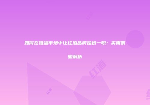 如何在婚姻市场中让红酒品牌独树一帜：实用策略解析