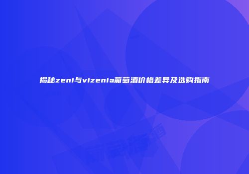 揭秘zeni与vizenia葡萄酒价格差异及选购指南