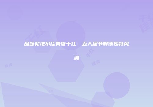 品味勃地尔佳美娜干红：五大细节解锁独特风味