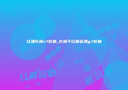 红酒长城v7价格_长城干红葡萄酒g7价格