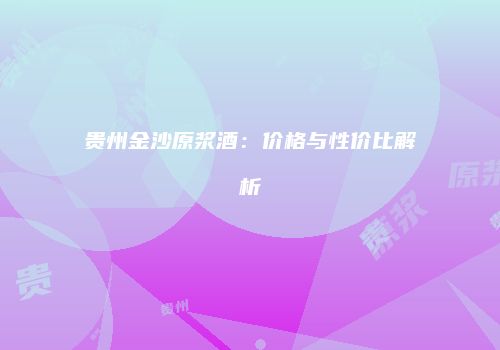 贵州金沙原浆酒：价格与性价比解析