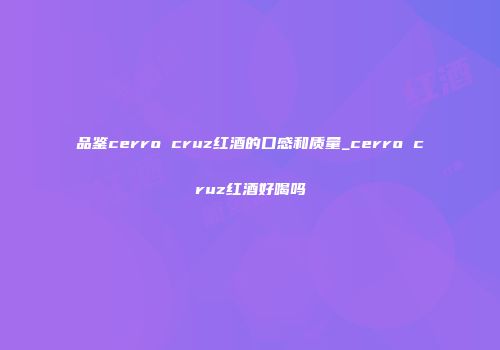 品鉴cerro cruz红酒的口感和质量_cerro cruz红酒好喝吗
