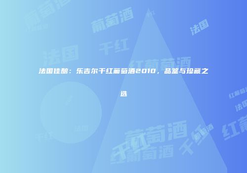 法国佳酿：乐吉尔干红葡萄酒2010，品鉴与珍藏之选