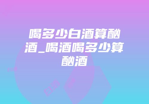 喝多少白酒算酗酒_喝酒喝多少算酗酒