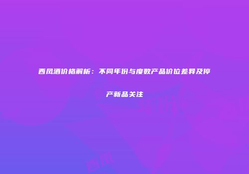 西凤酒价格解析：不同年份与度数产品价位差异及停产新品关注