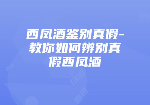 西凤酒鉴别真假-教你如何辨别真假西凤酒