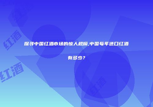 探寻中国红酒市场的惊人规模,中国每年进口红酒有多少？