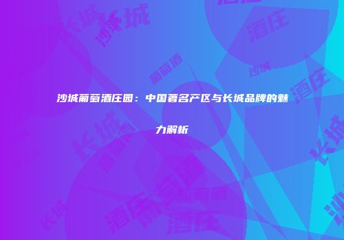 沙城葡萄酒庄园：中国著名产区与长城品牌的魅力解析