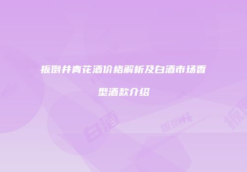 扳倒井青花酒价格解析及白酒市场香型酒款介绍