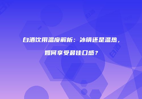 白酒饮用温度解析：冰镇还是温热，如何享受最佳口感？