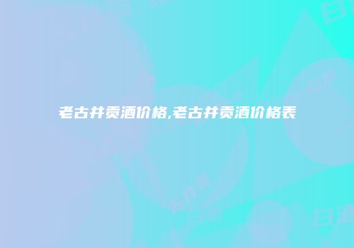 老古井贡酒价格,老古井贡酒价格表