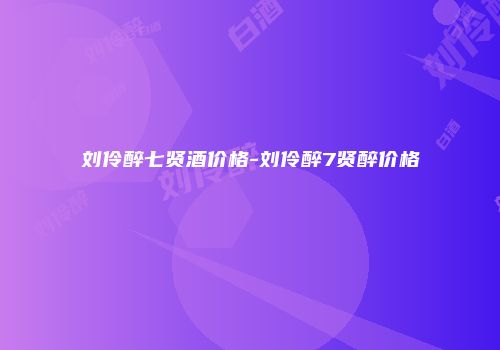 刘伶醉七贤酒价格-刘伶醉7贤醉价格