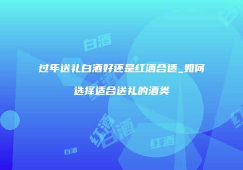 过年送礼白酒好还是红酒合适_如何选择适合送礼的酒类