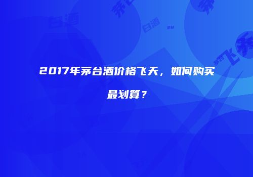 2017年茅台酒价格飞天，如何购买最划算？