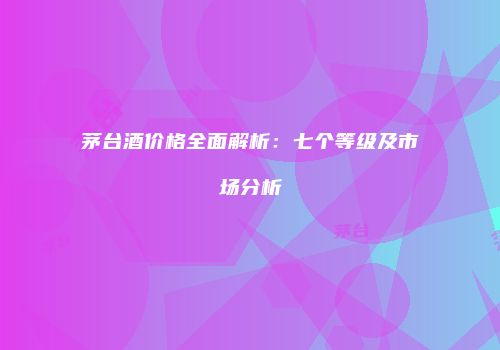 茅台酒价格全面解析：七个等级及市场分析