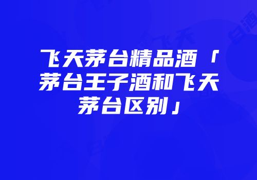 飞天茅台精品酒「茅台王子酒和飞天茅台区别」