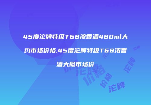 45度沱牌特级T68浓香酒480ml大约市场价格,45度沱牌特级T68浓香酒大概市场价