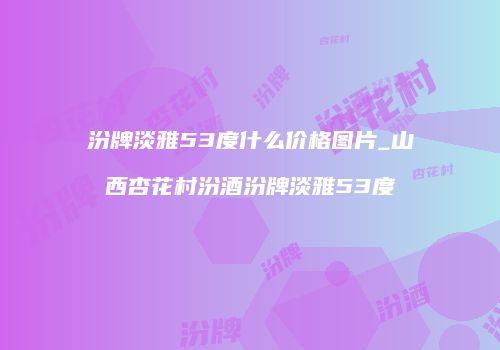 汾牌淡雅53度什么价格图片_山西杏花村汾酒汾牌淡雅53度