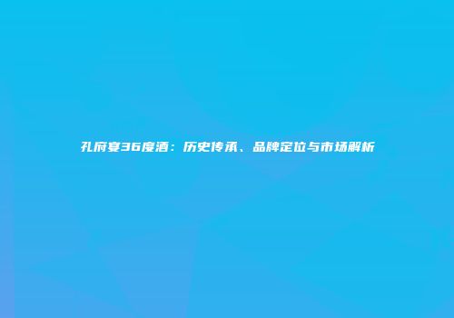 孔府宴36度酒：历史传承、品牌定位与市场解析
