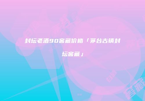 封坛老酒90窖藏价格「茅台古镇封坛窖藏」