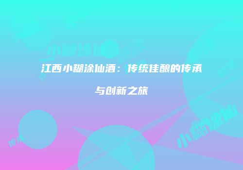 江西小糊涂仙酒：传统佳酿的传承与创新之旅
