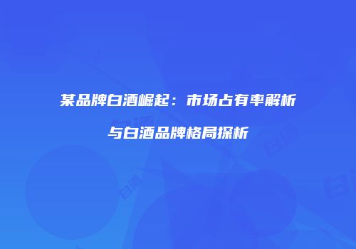 某品牌白酒崛起：市场占有率解析与白酒品牌格局探析