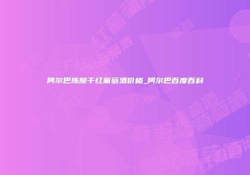阿尔巴陈酿干红葡萄酒价格_阿尔巴百度百科