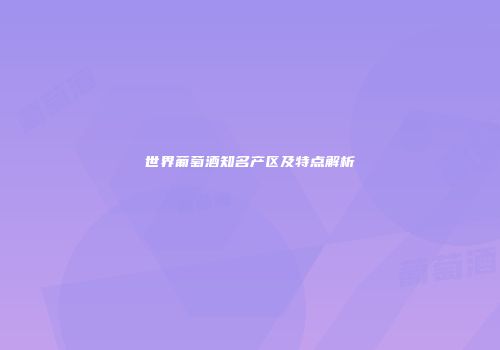世界葡萄酒知名产区及特点解析