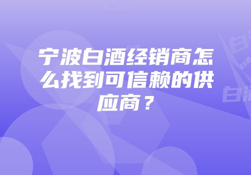 宁波白酒经销商怎么找到可信赖的供应商？