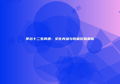茅台十二生肖酒：文化内涵与收藏价值解析