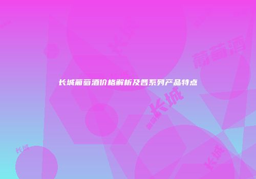 长城葡萄酒价格解析及各系列产品特点