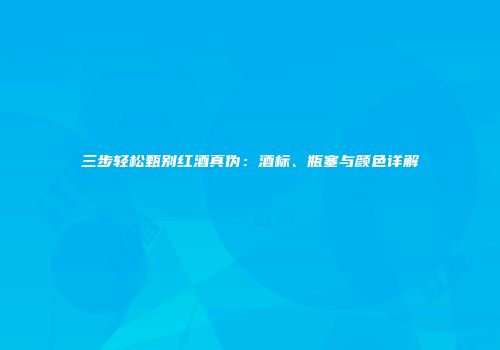 三步轻松甄别红酒真伪：酒标、瓶塞与颜色详解