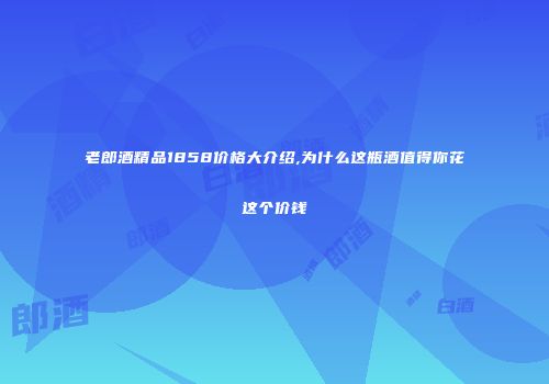 老郎酒精品1858价格大介绍,为什么这瓶酒值得你花这个价钱
