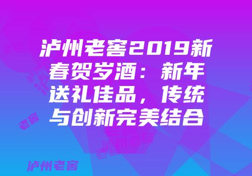 泸州老窖2019新春贺岁酒：新年送礼佳品，传统与创新完美结合
