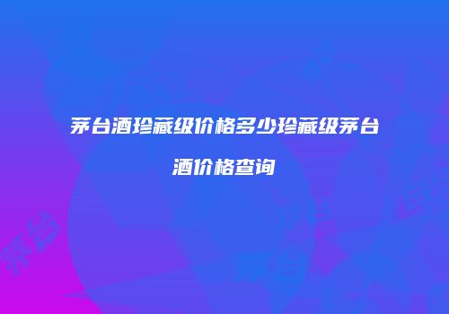 茅台酒珍藏级价格多少珍藏级茅台酒价格查询