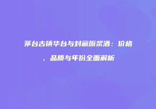 茅台古镇华台与封藏原浆酒：价格、品质与年份全面解析