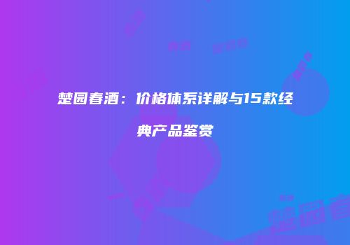 楚园春酒：价格体系详解与15款经典产品鉴赏