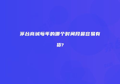 茅台商城每年的哪个时间段最容易有货?