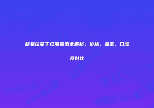 路易拉菲干红葡萄酒全解析：价格、品鉴、口感及对比