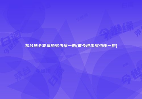 茅台酒全家福的多少钱一瓶(黄今世缘多少钱一瓶)