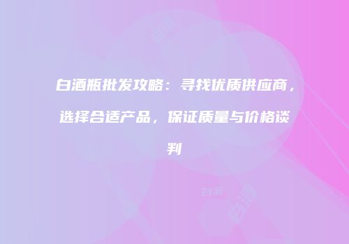 白酒瓶批发攻略：寻找优质供应商，选择合适产品，保证质量与价格谈判