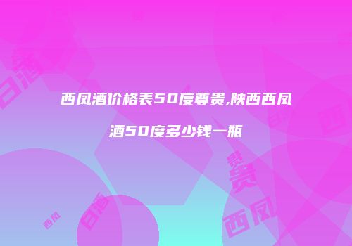 西凤酒价格表50度尊贵,陕西西凤酒50度多少钱一瓶