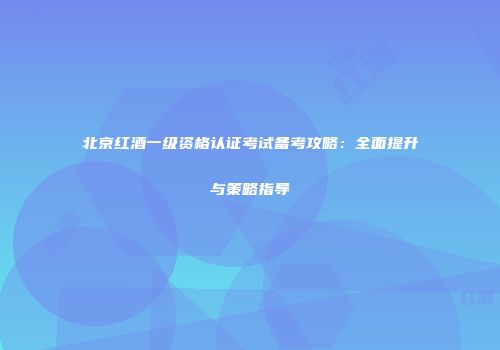 北京红酒一级资格认证考试备考攻略：全面提升与策略指导