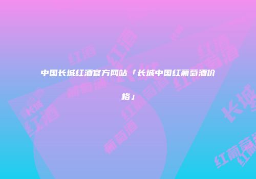 中国长城红酒官方网站「长城中国红葡萄酒价格」