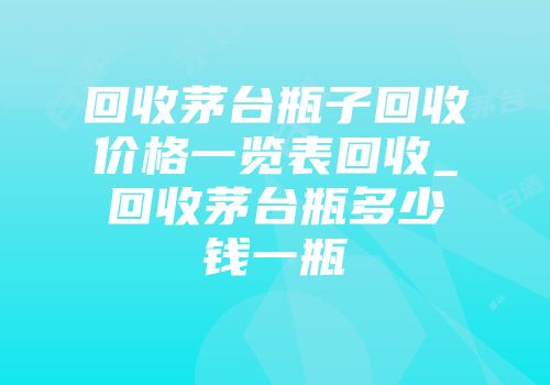 回收茅台瓶子回收价格一览表回收_回收茅台瓶多少钱一瓶