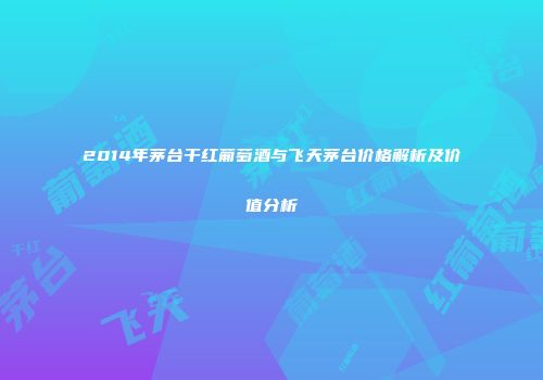 2014年茅台干红葡萄酒与飞天茅台价格解析及价值分析