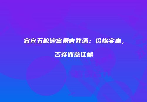 宜宾五粮液富贵吉祥酒：价格实惠，吉祥如意佳酿