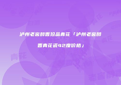 泸州老窖醇香珍品青花「泸州老窖醇香青花瓷42度价格」