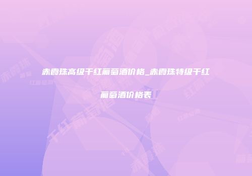 赤霞珠高级干红葡萄酒价格_赤霞珠特级干红葡萄酒价格表