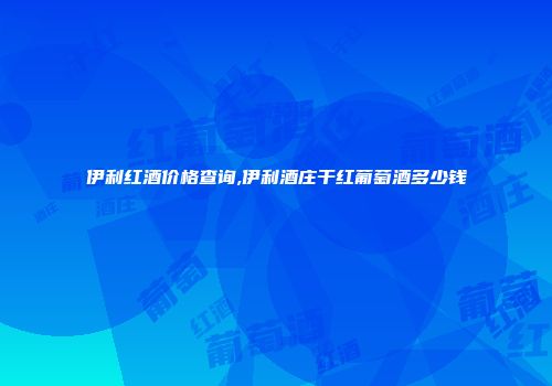 伊利红酒价格查询,伊利酒庄干红葡萄酒多少钱